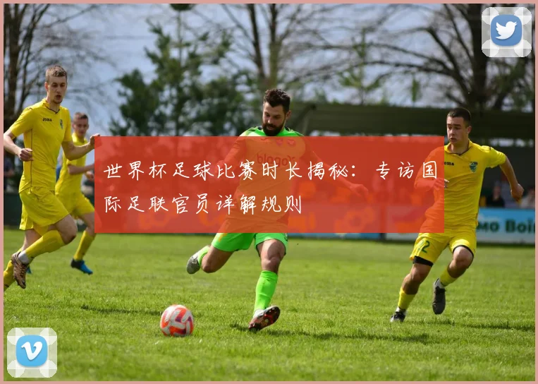 世界杯足球比赛时长揭秘：专访国际足联官员详解规则