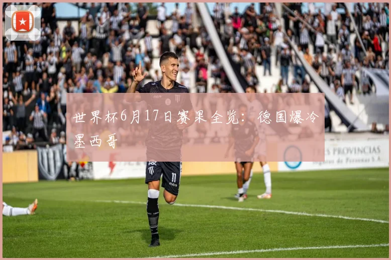 世界杯6月17日赛果全览：德国爆冷墨西哥