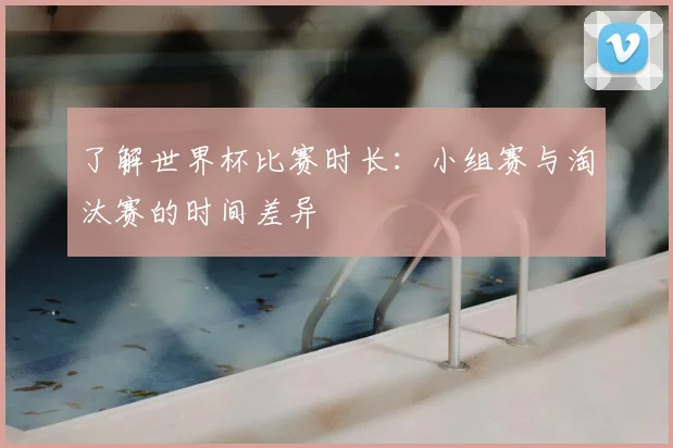 了解世界杯比赛时长：小组赛与淘汰赛的时间差异