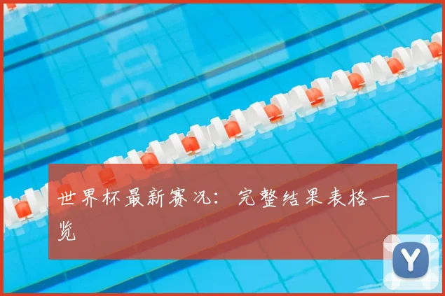 世界杯最新赛况：完整结果表格一览