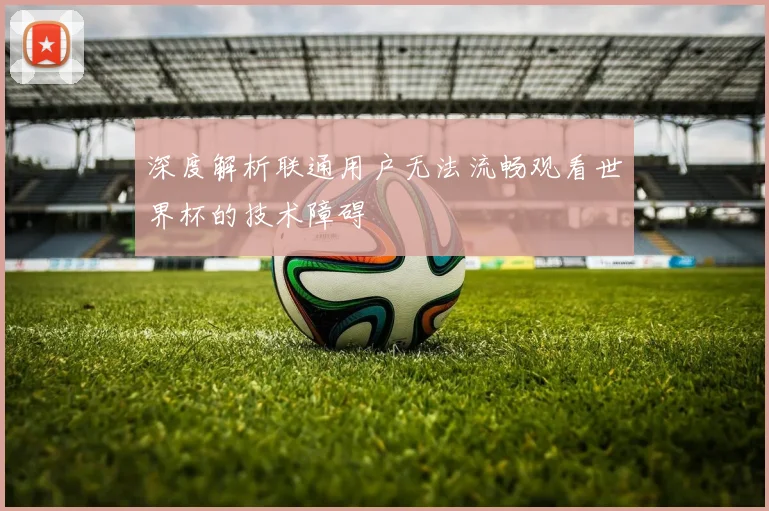 深度解析联通用户无法流畅观看世界杯的技术障碍