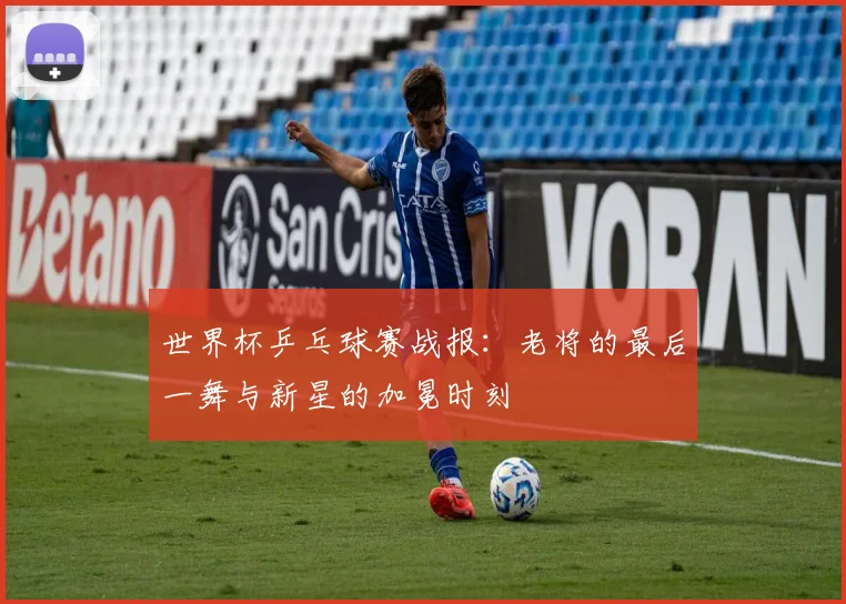世界杯乒乓球赛战报：老将的最后一舞与新星的加冕时刻