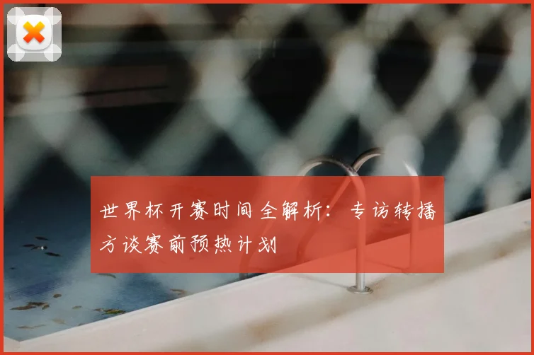 世界杯开赛时间全解析：专访转播方谈赛前预热计划