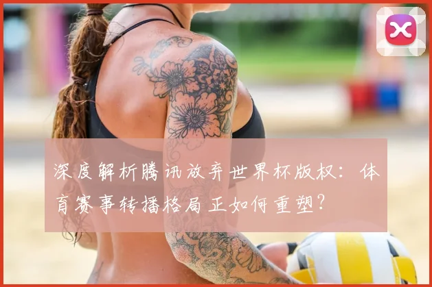 深度解析腾讯放弃世界杯版权:体育赛事转播格局正如何重塑?
