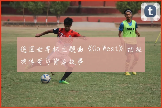 德国世界杯主题曲《Go West》的经典传奇与背后故事
